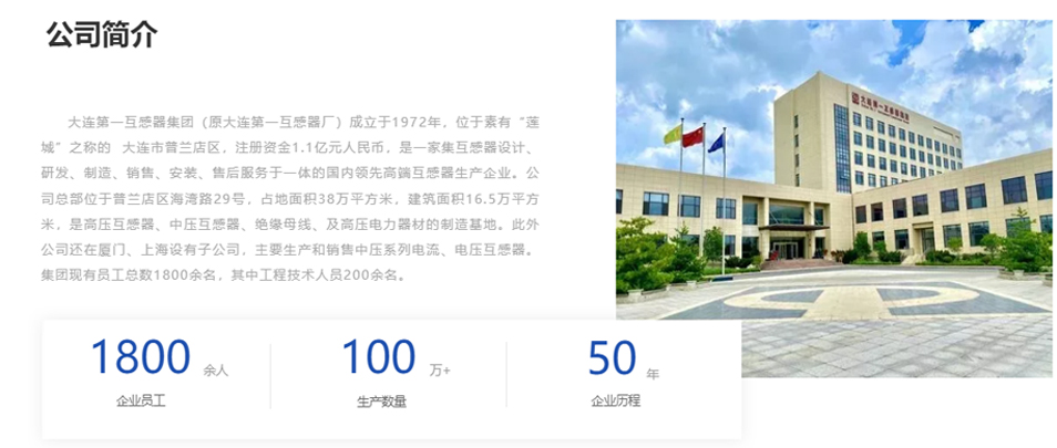 大連第一互感器集團(原大連第一互感器廠)成立于1972年,位于素有“蓮城”之稱的 大連市普蘭店區(qū),注冊資金1.1億元人民幣,是一家集互感器設計、研發(fā)、制造、銷售、安裝、售后服務于一體的國內(nèi)領先高端互感器生產(chǎn)企業(yè)。公司總部位于普蘭店區(qū)海灣路29號,占地面積38萬平方米,建筑面積16.5萬平方米,是高壓互感器、中壓互感器、絕緣母線、及高壓電力器材的制造基地。此外公司還在廈門、上海設有子公司,主要生產(chǎn)和銷售中壓系列電流、電壓互感器。集團現(xiàn)有員工總數(shù)1800余名,其中工程技術人員200余名。